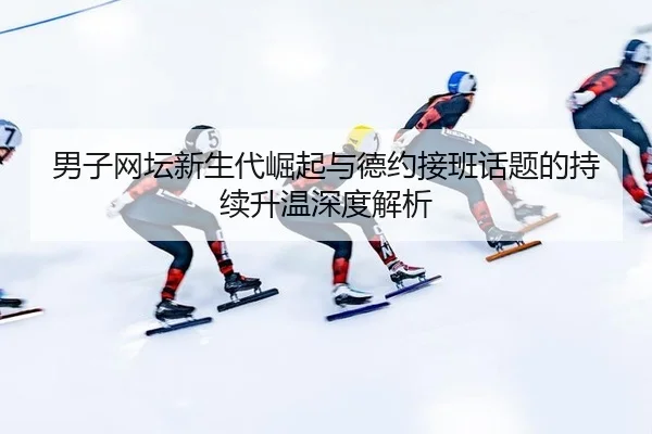 男子网坛新生代崛起与德约接班话题的持续升温深度解析